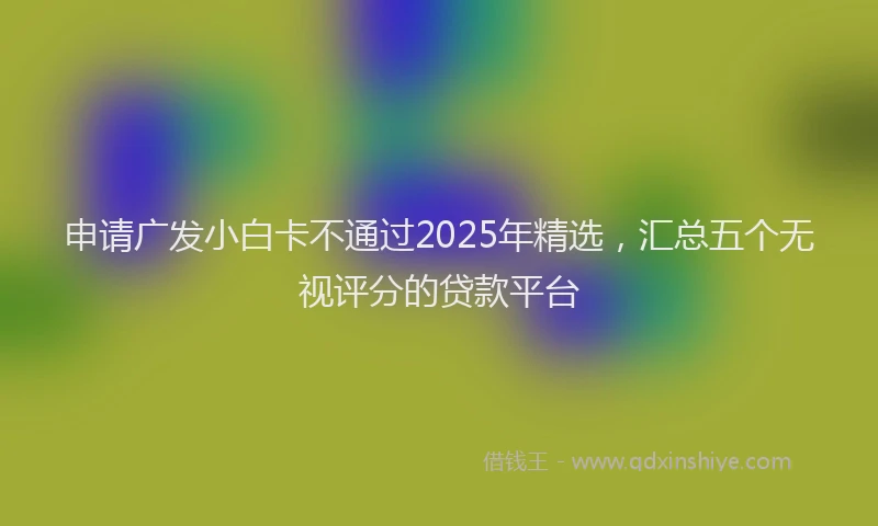 申请广发小白卡不通过2025年精选，汇总五个无视评分的贷款平台