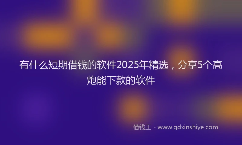 有什么短期借钱的软件2025年精选，分享5个高炮能下款的软件