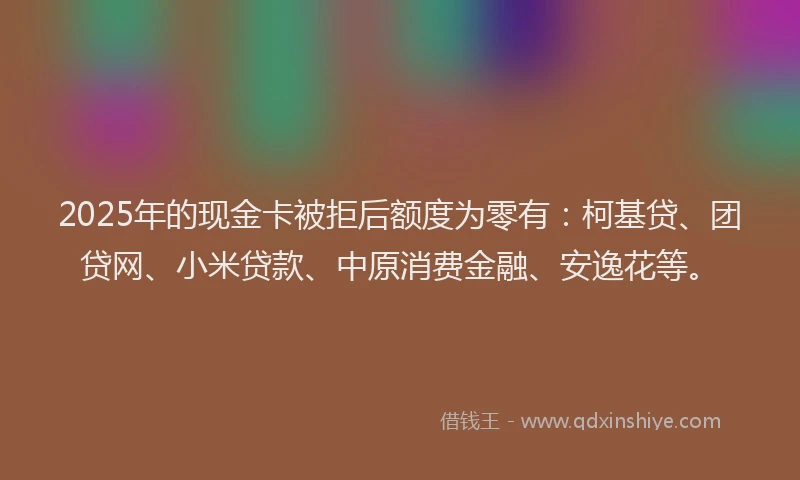 2025年的现金卡被拒后额度为零有：柯基贷、团贷网、小米贷款、中原消费金融、安逸花等。