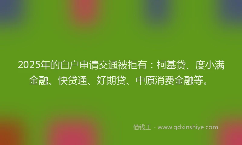 2025年的白户申请交通被拒有：柯基贷、度小满金融、快贷通、好期贷、中原消费金融等。