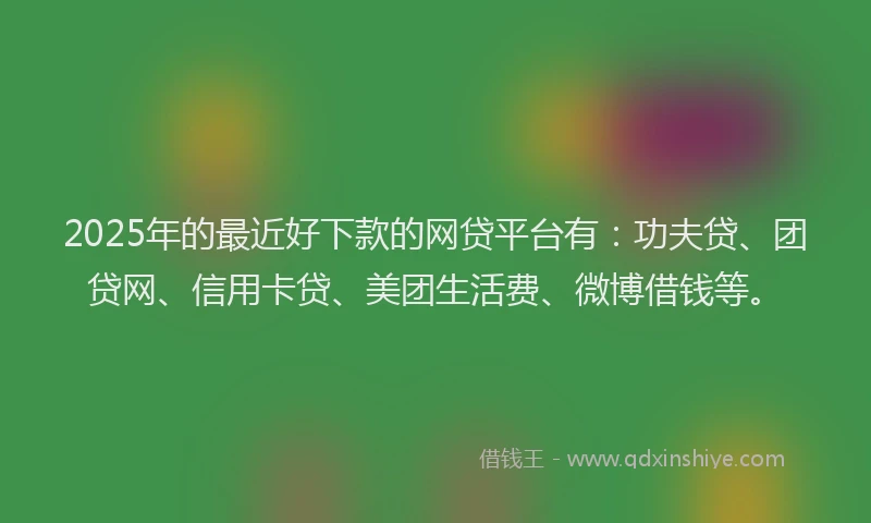 2025年的最近好下款的网贷平台有：功夫贷、团贷网、信用卡贷、美团生活费、微博借钱等。