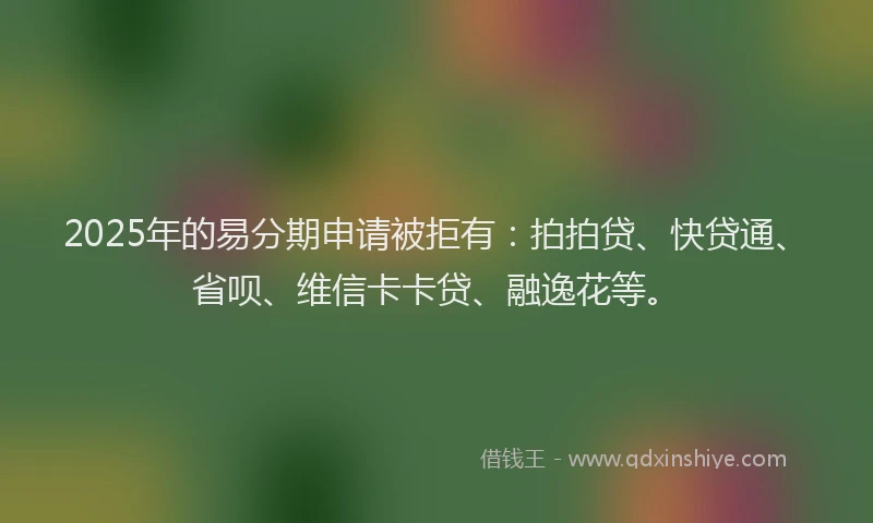 2025年的易分期申请被拒有：拍拍贷、快贷通、省呗、维信卡卡贷、融逸花等。