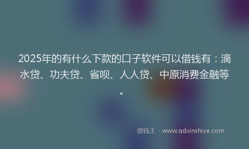 2025年的有什么下款的口子软件可以借钱有：滴水贷、功夫贷、省呗、人人贷、中原消费金融等。
