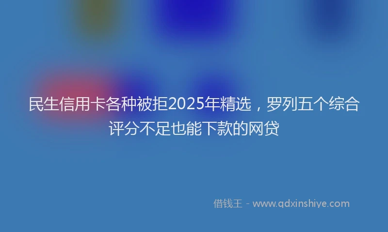 民生信用卡各种被拒2025年精选，罗列五个综合评分不足也能下款的网贷