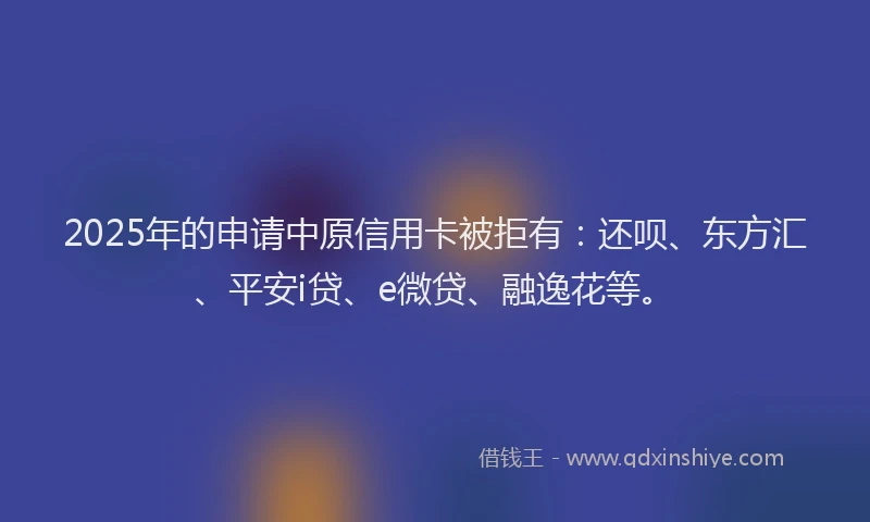 2025年的申请中原信用卡被拒有：还呗、东方汇、平安i贷、e微贷、融逸花等。