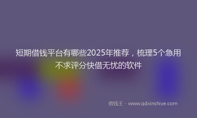 短期借钱平台有哪些2025年推荐，梳理5个急用不求评分快借无忧的软件