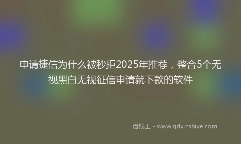 申请捷信为什么被秒拒2025年推荐，整合5个无视黑白无视征信申请就下款的软件