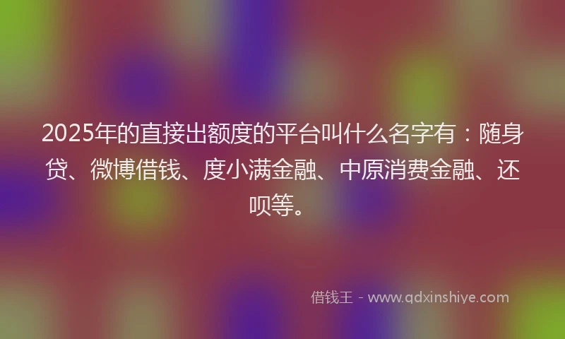 2025年的直接出额度的平台叫什么名字有：随身贷、微博借钱、度小满金融、中原消费金融、还呗等。