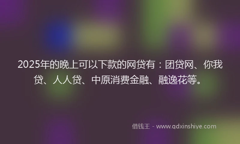 2025年的晚上可以下款的网贷有：团贷网、你我贷、人人贷、中原消费金融、融逸花等。