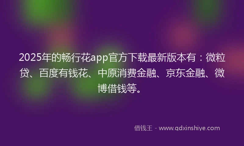 2025年的畅行花app官方下载最新版本有：微粒贷、百度有钱花、中原消费金融、京东金融、微博借钱等。