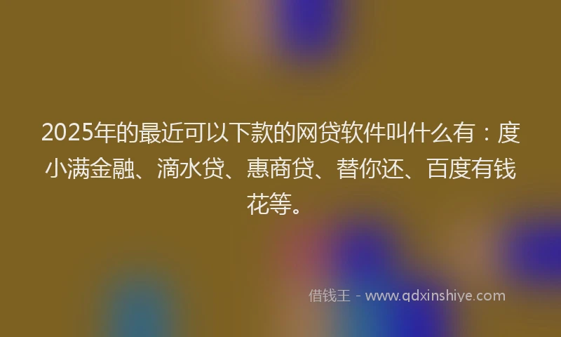 2025年的最近可以下款的网贷软件叫什么有：度小满金融、滴水贷、惠商贷、替你还、百度有钱花等。
