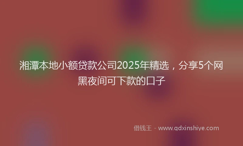 湘潭本地小额贷款公司2025年精选，分享5个网黑夜间可下款的口子