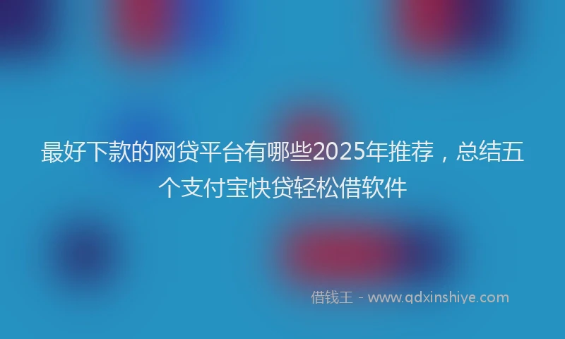 最好下款的网贷平台有哪些2025年推荐，总结五个支付宝快贷轻松借软件