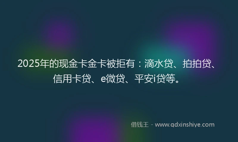 2025年的现金卡金卡被拒有：滴水贷、拍拍贷、信用卡贷、e微贷、平安i贷等。
