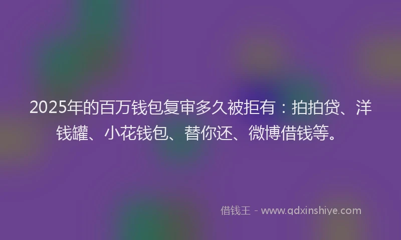 2025年的百万钱包复审多久被拒有：拍拍贷、洋钱罐、小花钱包、替你还、微博借钱等。