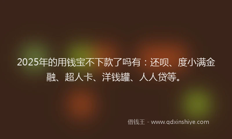 2025年的用钱宝不下款了吗有：还呗、度小满金融、超人卡、洋钱罐、人人贷等。