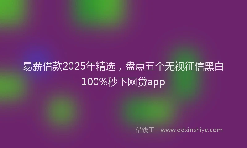 易薪借款2025年精选，盘点五个无视征信黑白100%秒下网贷app