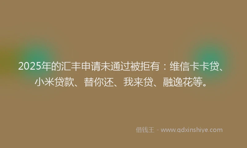 2025年的汇丰申请未通过被拒有：维信卡卡贷、小米贷款、替你还、我来贷、融逸花等。