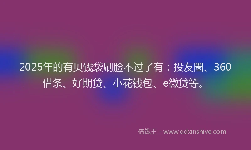 2025年的有贝钱袋刷脸不过了有：投友圈、360借条、好期贷、小花钱包、e微贷等。