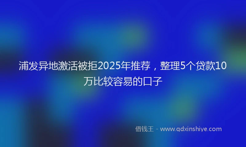 浦发异地激活被拒2025年推荐，整理5个贷款10万比较容易的口子