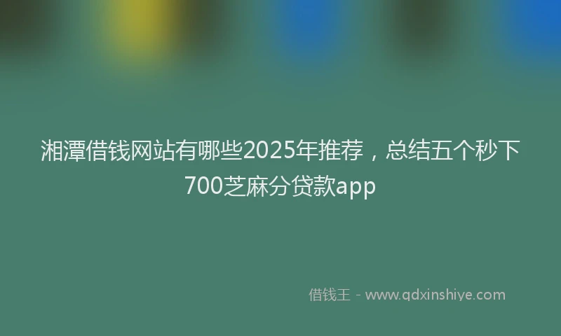 湘潭借钱网站有哪些2025年推荐，总结五个秒下700芝麻分贷款app