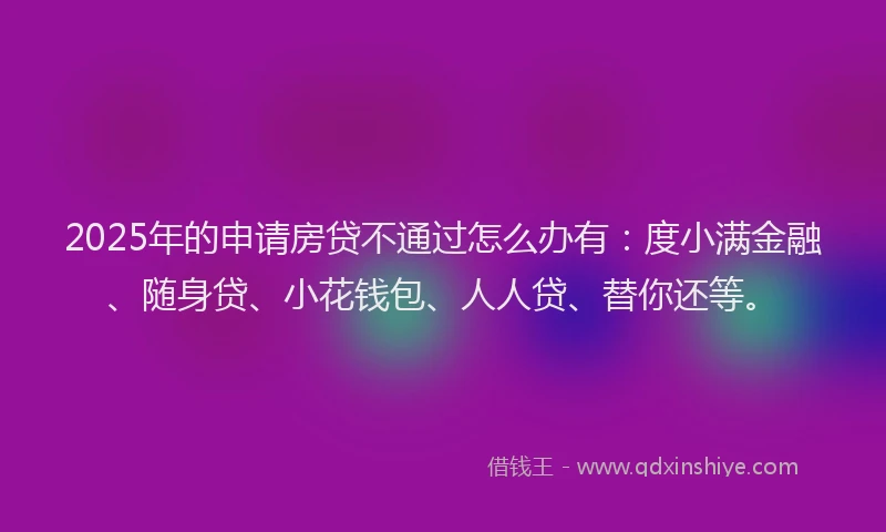 2025年的申请房贷不通过怎么办有：度小满金融、随身贷、小花钱包、人人贷、替你还等。