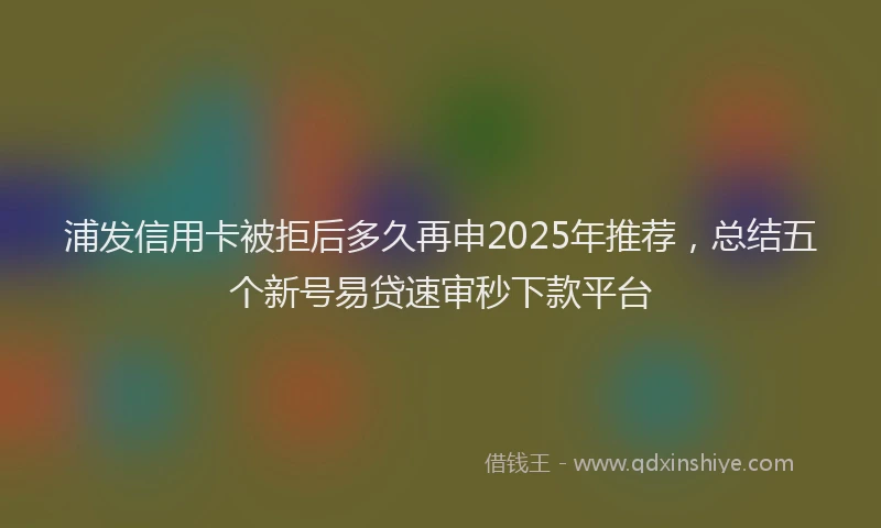浦发信用卡被拒后多久再申2025年推荐，总结五个新号易贷速审秒下款平台