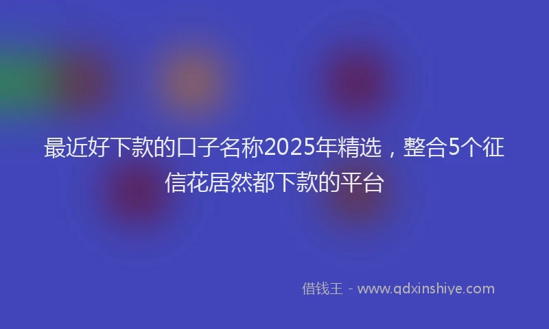 最近好下款的口子名称2025年精选，整合5个征信花居然都下款的平台