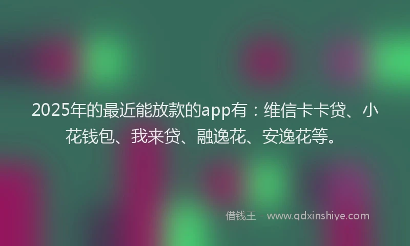 2025年的最近能放款的app有：维信卡卡贷、小花钱包、我来贷、融逸花、安逸花等。