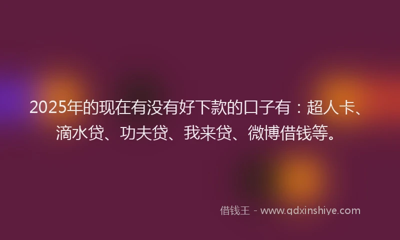 2025年的现在有没有好下款的口子有：超人卡、滴水贷、功夫贷、我来贷、微博借钱等。