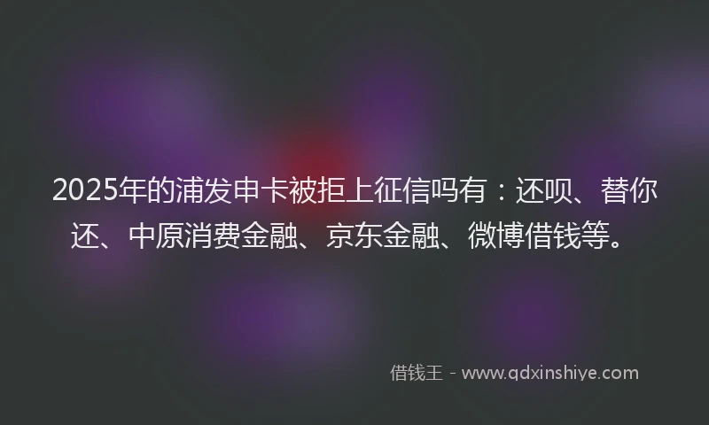 2025年的浦发申卡被拒上征信吗有：还呗、替你还、中原消费金融、京东金融、微博借钱等。