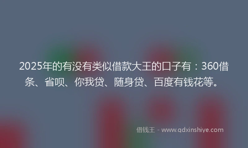 2025年的有没有类似借款大王的口子有：360借条、省呗、你我贷、随身贷、百度有钱花等。