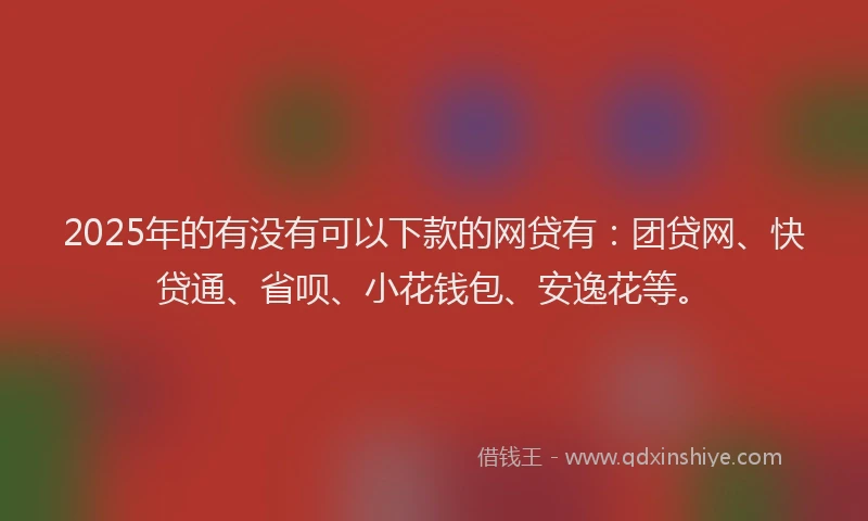 2025年的有没有可以下款的网贷有：团贷网、快贷通、省呗、小花钱包、安逸花等。