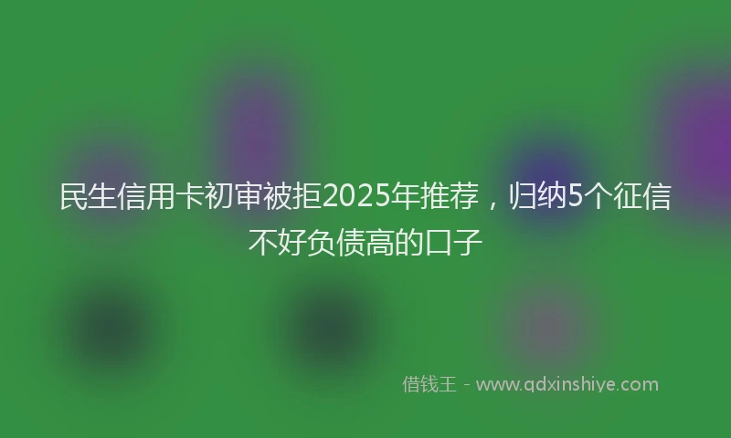 民生信用卡初审被拒2025年推荐，归纳5个征信不好负债高的口子