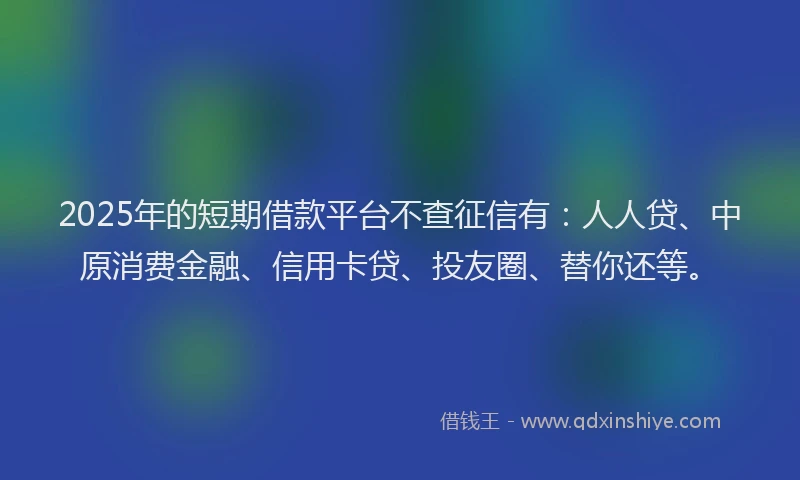 2025年的短期借款平台不查征信有：人人贷、中原消费金融、信用卡贷、投友圈、替你还等。