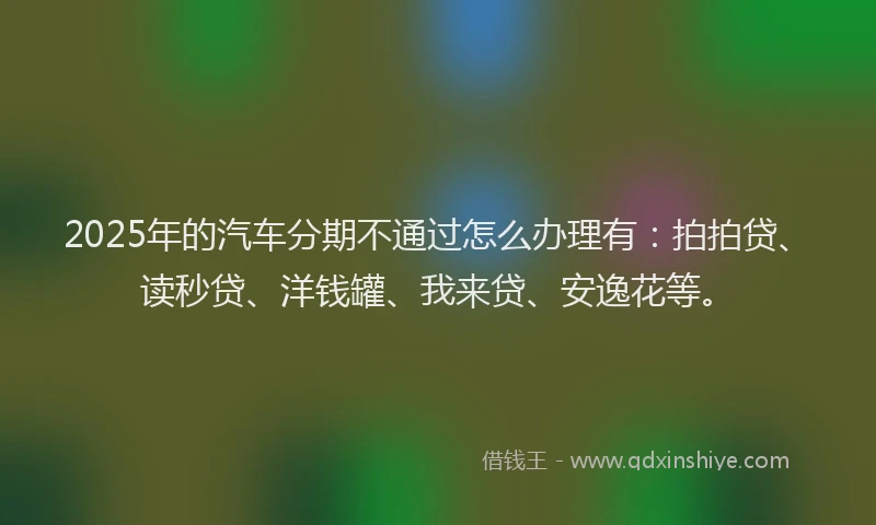 2025年的汽车分期不通过怎么办理有：拍拍贷、读秒贷、洋钱罐、我来贷、安逸花等。