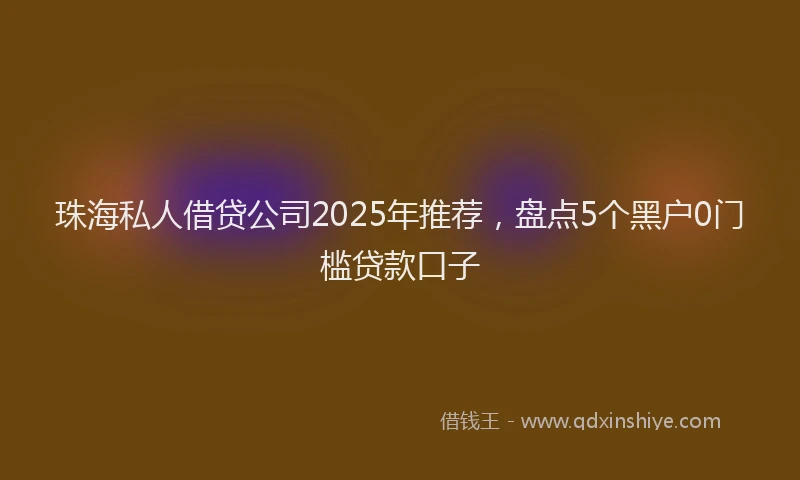 珠海私人借贷公司2025年推荐，盘点5个黑户0门槛贷款口子