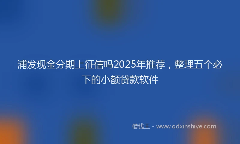浦发现金分期上征信吗2025年推荐，整理五个必下的小额贷款软件