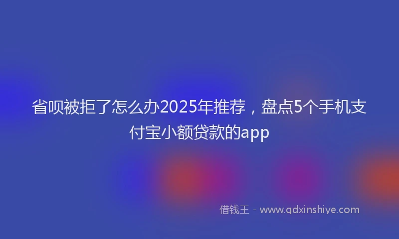 省呗被拒了怎么办2025年推荐，盘点5个手机支付宝小额贷款的app