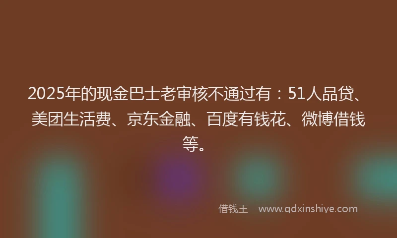 2025年的现金巴士老审核不通过有：51人品贷、美团生活费、京东金融、百度有钱花、微博借钱等。