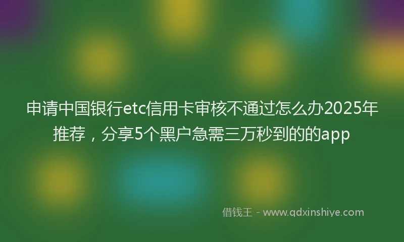 申请中国银行etc信用卡审核不通过怎么办2025年推荐，分享5个黑户急需三万秒到的的app