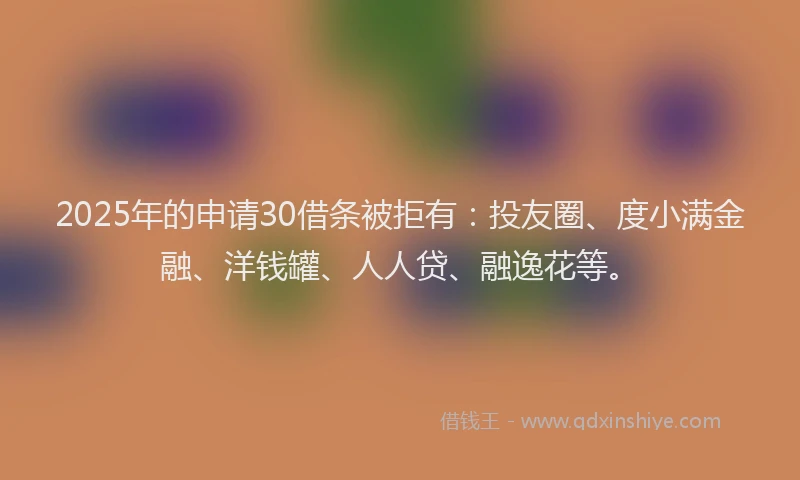 2025年的申请30借条被拒有：投友圈、度小满金融、洋钱罐、人人贷、融逸花等。