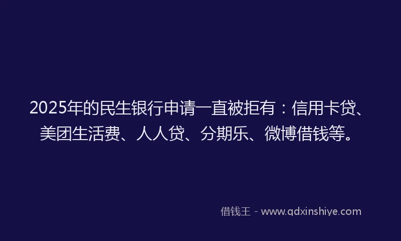 2025年的民生银行申请一直被拒有：信用卡贷、美团生活费、人人贷、分期乐、微博借钱等。
