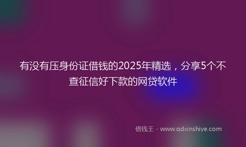 有没有压身份证借钱的2025年精选，分享5个不查征信好下款的网贷软件