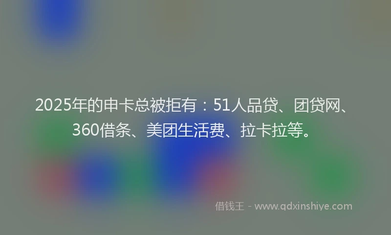 2025年的申卡总被拒有：51人品贷、团贷网、360借条、美团生活费、拉卡拉等。