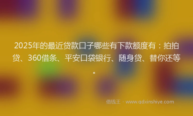 2025年的最近贷款口子哪些有下款额度有：拍拍贷、360借条、平安口袋银行、随身贷、替你还等。
