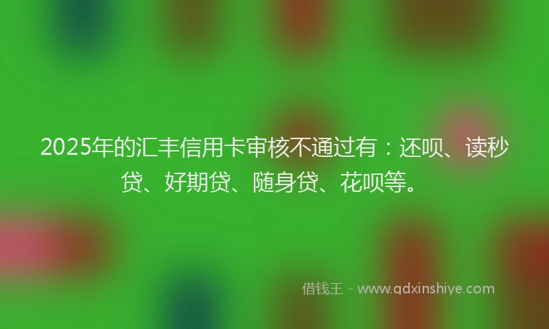 2025年的汇丰信用卡审核不通过有：还呗、读秒贷、好期贷、随身贷、花呗等。
