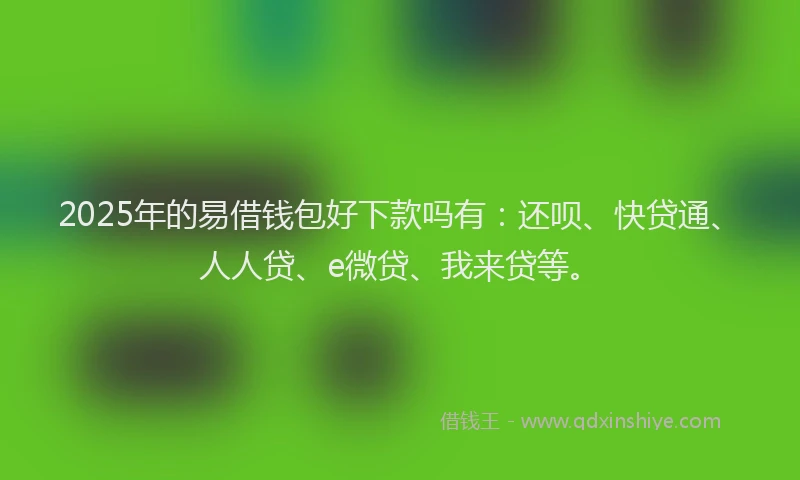 2025年的易借钱包好下款吗有：还呗、快贷通、人人贷、e微贷、我来贷等。