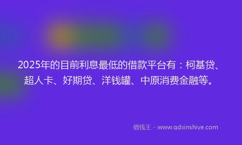 2025年的目前利息最低的借款平台有：柯基贷、超人卡、好期贷、洋钱罐、中原消费金融等。
