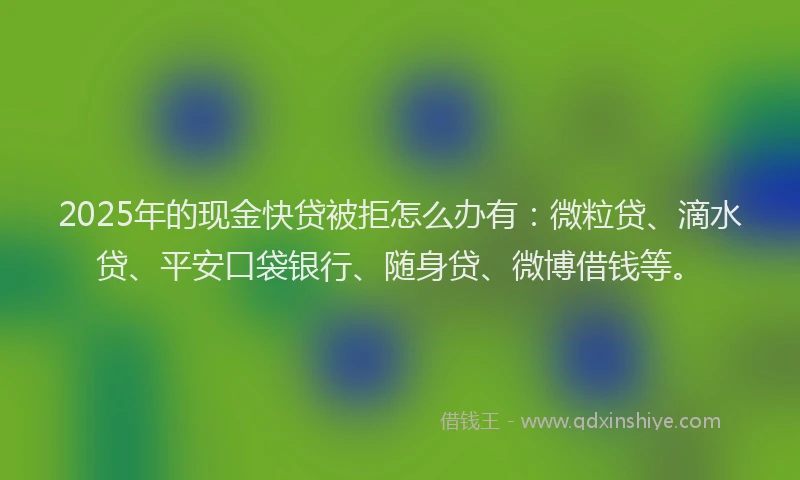 2025年的现金快贷被拒怎么办有：微粒贷、滴水贷、平安口袋银行、随身贷、微博借钱等。